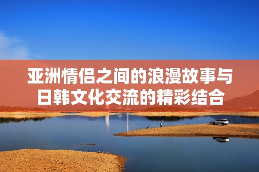 亞洲情侶之間的浪漫故事與日韓文化交流的精彩結(jié)合