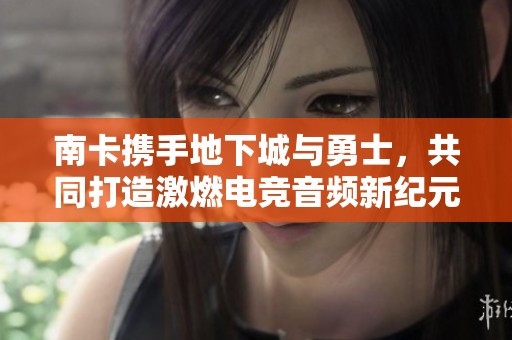 南卡攜手地下城與勇士，共同打造激燃電競音頻新紀(jì)元