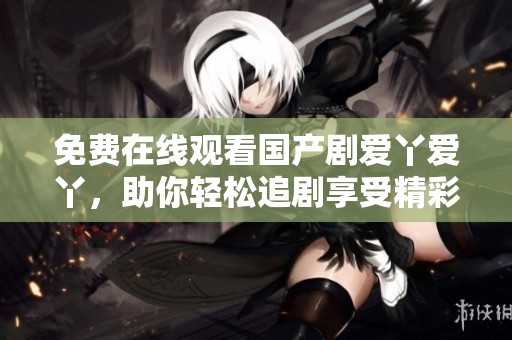 免費在線觀看國產(chǎn)劇愛丫愛丫，助你輕松追劇享受精彩劇情