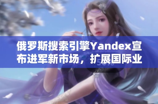 俄羅斯搜索引擎Yandex宣布進軍新市場，擴展國際業務戰略