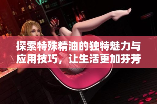 探索特殊精油的獨(dú)特魅力與應(yīng)用技巧，讓生活更加芬芳四溢