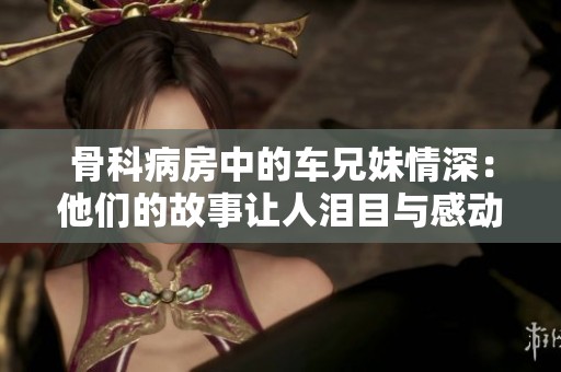 骨科病房中的車兄妹情深：他們的故事讓人淚目與感動