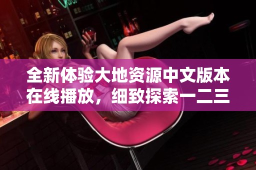全新體驗大地資源中文版本在線播放，細致探索一二三頁內容精彩亮點