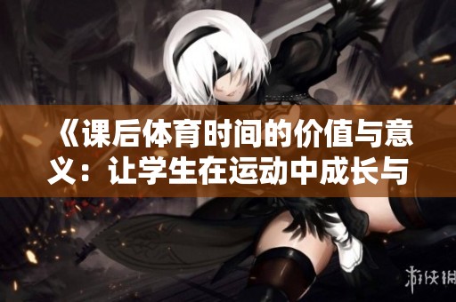 《課后體育時間的價值與意義：讓學(xué)生在運動中成長與發(fā)展》
