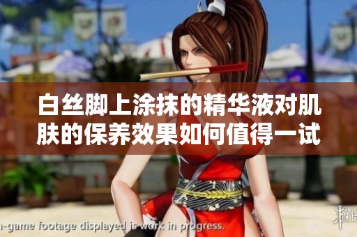 白絲腳上涂抹的精華液對肌膚的保養(yǎng)效果如何值得一試嗎