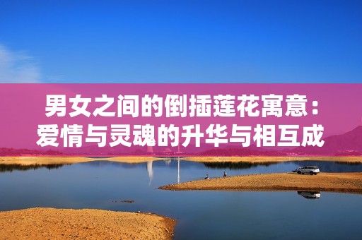 男女之間的倒插蓮花寓意：愛情與靈魂的升華與相互成就之美