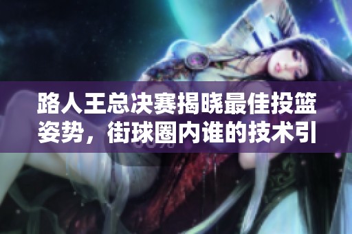 路人王總決賽揭曉最佳投籃姿勢，街球圈內誰的技術引爭議