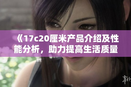 《17c20厘米產品介紹及性能分析，助力提高生活質量的優選》