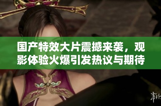 國產特效大片震撼來襲，觀影體驗火爆引發熱議與期待