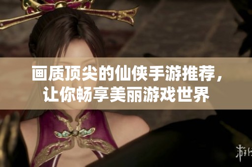 畫質頂尖的仙俠手游推薦，讓你暢享美麗游戲世界