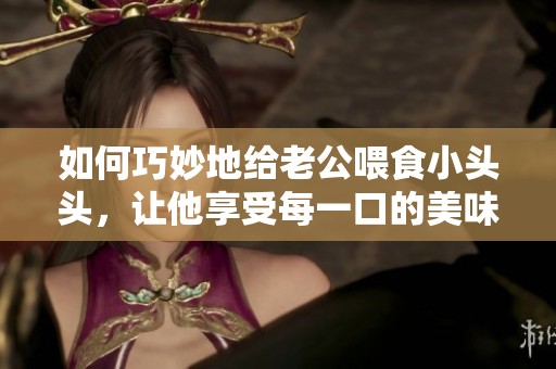 如何巧妙地給老公喂食小頭頭，讓他享受每一口的美味與樂趣
