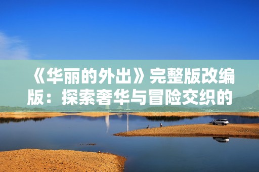 《華麗的外出》完整版改編版：探索奢華與冒險交織的人生旅程