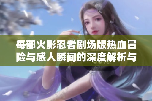 每部火影忍者劇場版熱血冒險與感人瞬間的深度解析與回顧