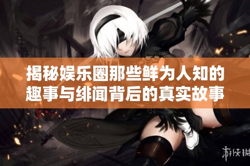 揭秘娛樂圈那些鮮為人知的趣事與緋聞背后的真實故事