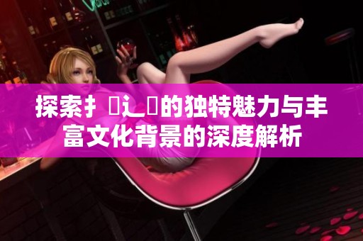 探索扌喿辶畐的獨(dú)特魅力與豐富文化背景的深度解析