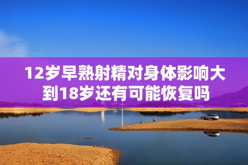 12歲早熟射精對身體影響大 到18歲還有可能恢復嗎