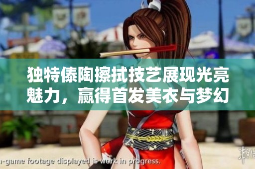 獨(dú)特傣陶擦拭技藝展現(xiàn)光亮魅力，贏得首發(fā)美衣與夢幻紗衣的完美結(jié)合