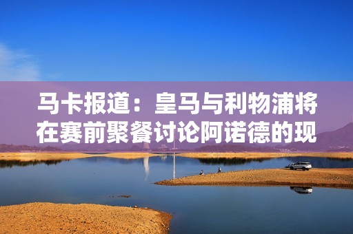 馬卡報道：皇馬與利物浦將在賽前聚餐討論阿諾德的現狀與未來