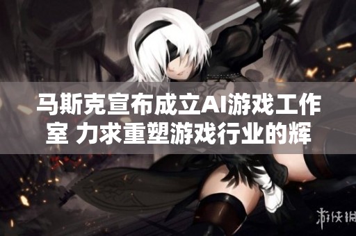 馬斯克宣布成立AI游戲工作室 力求重塑游戲行業(yè)的輝煌與創(chuàng)新