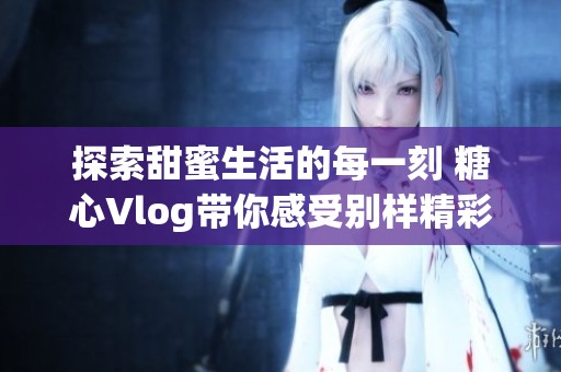 探索甜蜜生活的每一刻 糖心Vlog帶你感受別樣精彩瞬間