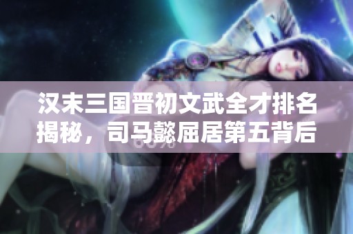 漢末三國(guó)晉初文武全才排名揭秘，司馬懿屈居第五背后原因深析
