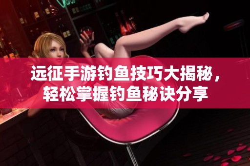 遠征手游釣魚技巧大揭秘，輕松掌握釣魚秘訣分享