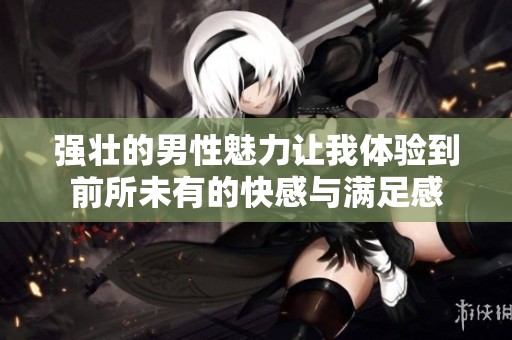 強壯的男性魅力讓我體驗到前所未有的快感與滿足感