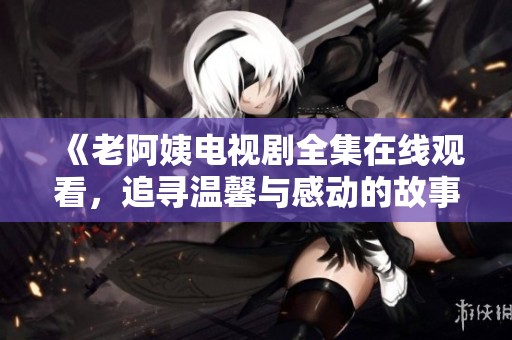 《老阿姨電視劇全集在線觀看，追尋溫馨與感動的故事旅程》