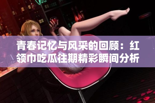 青春記憶與風采的回顧：紅領巾吃瓜往期精彩瞬間分析