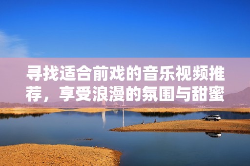 尋找適合前戲的音樂視頻推薦，享受浪漫的氛圍與甜蜜的旋律