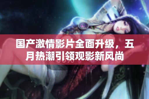 國產激情影片全面升級，五月熱潮引領觀影新風尚