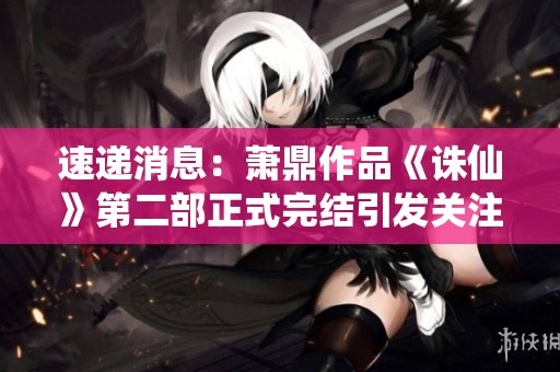 速遞消息：蕭鼎作品《誅仙》第二部正式完結引發關注