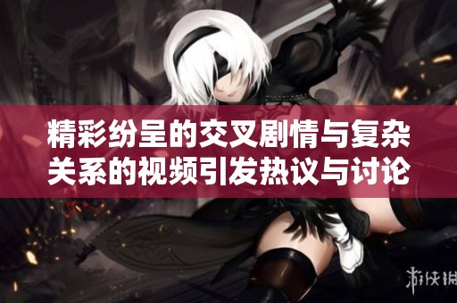 精彩紛呈的交叉劇情與復雜關系的視頻引發熱議與討論