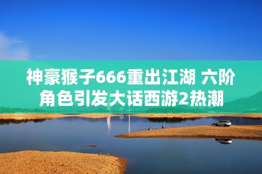 神豪猴子666重出江湖 六階角色引發大話西游2熱潮