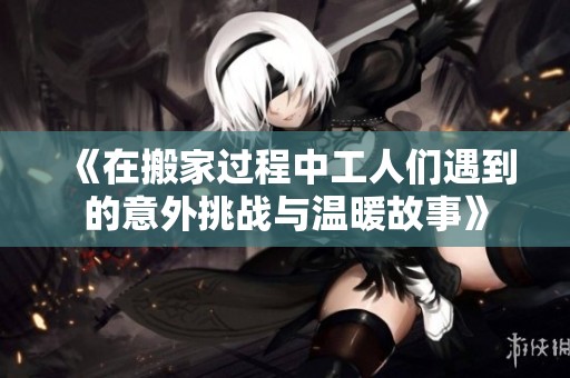 《在搬家過程中工人們遇到的意外挑戰與溫暖故事》