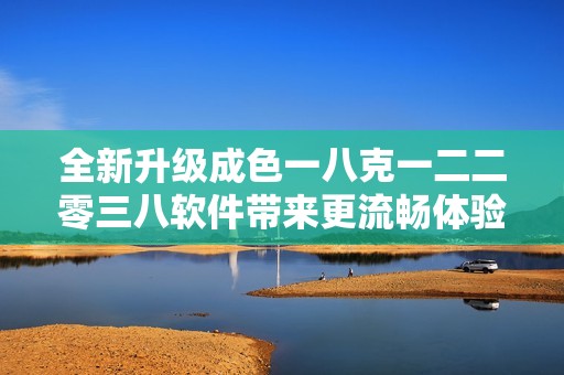 全新升級成色一八克一二二零三八軟件帶來更流暢體驗與創新功能