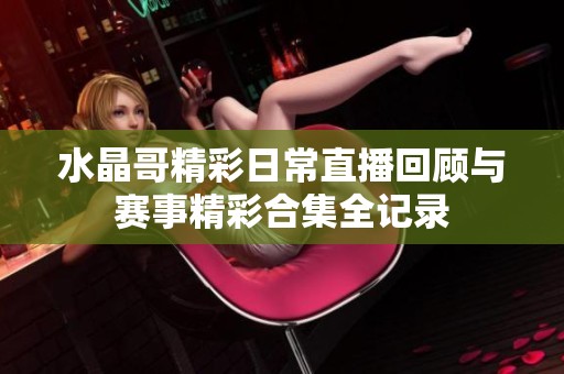 水晶哥精彩日常直播回顧與賽事精彩合集全記錄