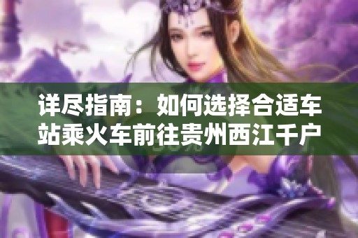 詳盡指南：如何選擇合適車站乘火車前往貴州西江千戶苗寨
