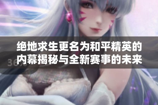 絕地求生更名為和平精英的內(nèi)幕揭秘與全新賽事的未來(lái)展望