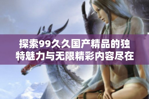 探索99久久國產精品的獨特魅力與無限精彩內容盡在這里