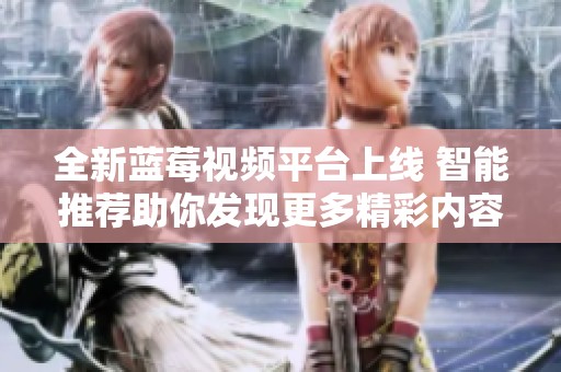全新藍(lán)莓視頻平臺上線 智能推薦助你發(fā)現(xiàn)更多精彩內(nèi)容