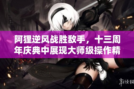 阿貍逆風戰勝敵手，十三周年慶典中展現大師級操作精彩瞬間