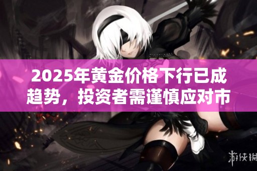 2025年黃金價格下行已成趨勢，投資者需謹慎應對市場變化