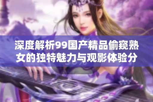 深度解析99國產精品偷窺熟女的獨特魅力與觀影體驗分享