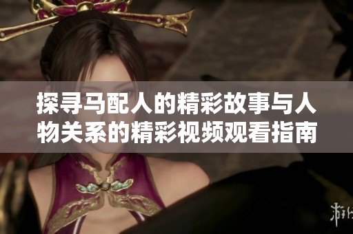 探尋馬配人的精彩故事與人物關(guān)系的精彩視頻觀看指南