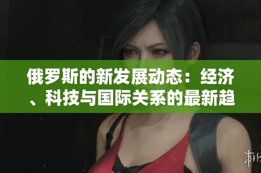俄羅斯的新發展動態：經濟、科技與國際關系的最新趨勢分析
