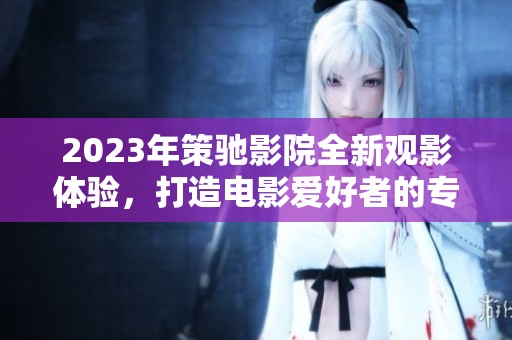 2023年策馳影院全新觀影體驗，打造電影愛好者的專屬視覺盛宴