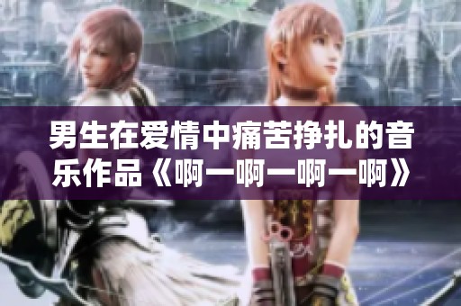 男生在愛情中痛苦掙扎的音樂作品《啊一啊一啊一啊》探討情感的復(fù)雜性