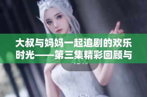 大叔與媽媽一起追劇的歡樂時光——第三集精彩回顧與討論