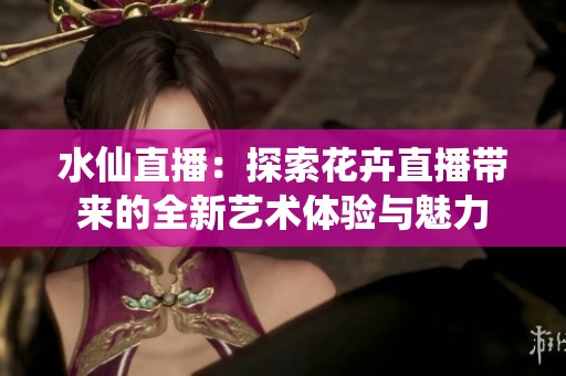 水仙直播：探索花卉直播帶來的全新藝術體驗與魅力